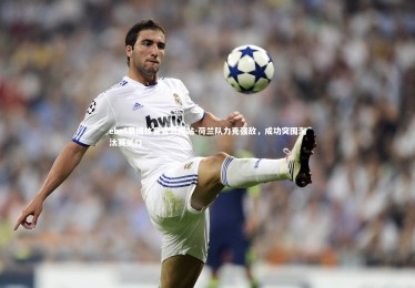 ebet易博体育官方网站-荷兰队力克强敌，成功突围淘汰赛关口