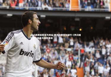 ebet易博体育官方网站-银河战舰势如破竹 C罗闪耀伯纳乌助皇马强势晋级